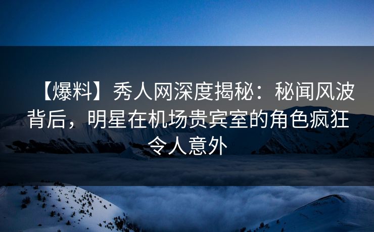 【爆料】秀人网深度揭秘：秘闻风波背后，明星在机场贵宾室的角色疯狂令人意外