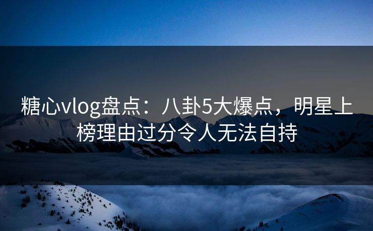 糖心vlog盘点：八卦5大爆点，明星上榜理由过分令人无法自持