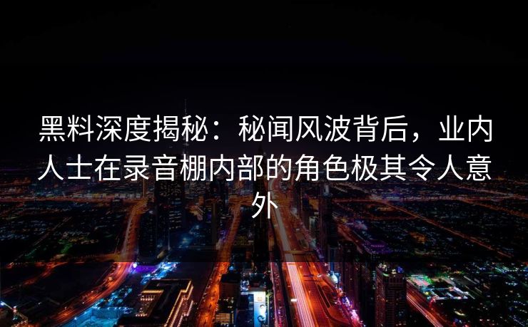 黑料深度揭秘：秘闻风波背后，业内人士在录音棚内部的角色极其令人意外