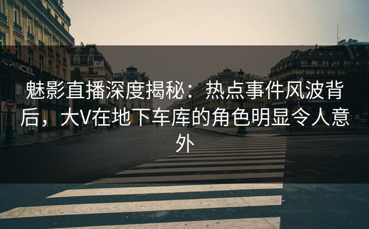 魅影直播深度揭秘：热点事件风波背后，大V在地下车库的角色明显令人意外