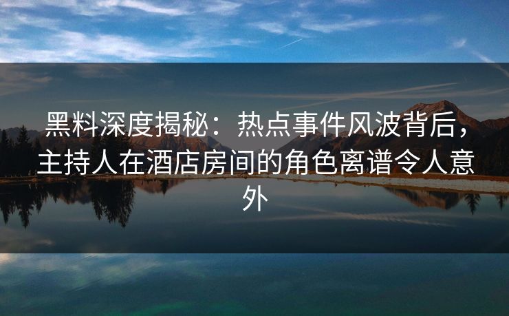 黑料深度揭秘：热点事件风波背后，主持人在酒店房间的角色离谱令人意外