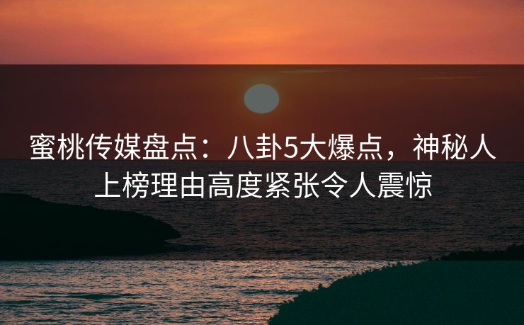 蜜桃传媒盘点：八卦5大爆点，神秘人上榜理由高度紧张令人震惊