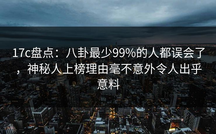 17c盘点：八卦最少99%的人都误会了，神秘人上榜理由毫不意外令人出乎意料