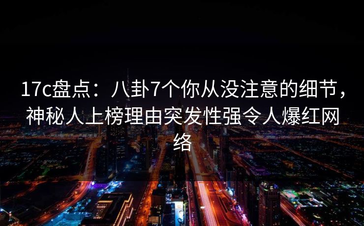 17c盘点：八卦7个你从没注意的细节，神秘人上榜理由突发性强令人爆红网络