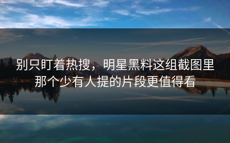 别只盯着热搜，明星黑料这组截图里那个少有人提的片段更值得看